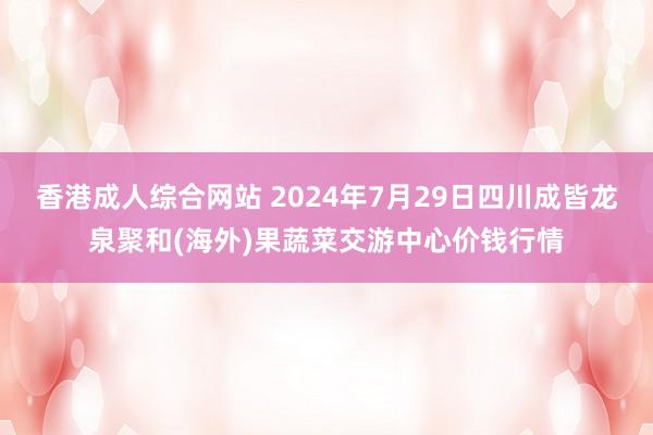 香港成人综合网站 2024年7月29日四川成皆龙泉聚和(海外)果蔬菜交游中心价钱行情