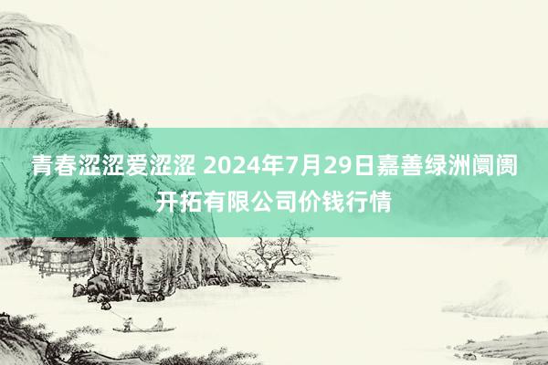 青春涩涩爱涩涩 2024年7月29日嘉善绿洲阛阓开拓有限公司价钱行情