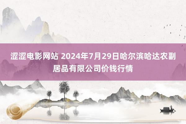 涩涩电影网站 2024年7月29日哈尔滨哈达农副居品有限公司价钱行情