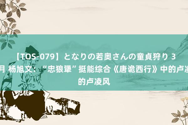 【TOS-079】となりの若奥さんの童貞狩り 3 美月 杨旭文：“忠狼犟”挺能综合《唐诡西行》中的卢凌风