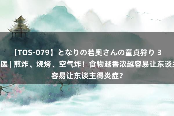 【TOS-079】となりの若奥さんの童貞狩り 3 美月 狐大医 | 煎炸、烧烤、空气炸！食物越香浓越容易让东谈主得炎症？