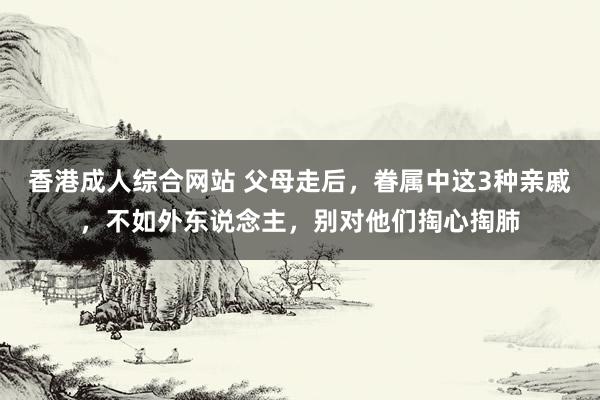 香港成人综合网站 父母走后，眷属中这3种亲戚，不如外东说念主，别对他们掏心掏肺