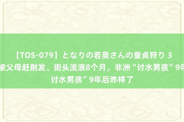 【TOS-079】となりの若奥さんの童貞狩り 3 美月 2岁被父母赶削发、街头流浪8个月，非洲“讨水男孩”9年后咋样了