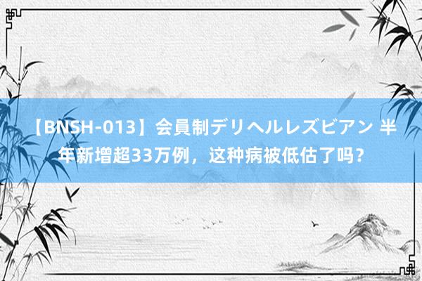 【BNSH-013】会員制デリヘルレズビアン 半年新增超33万例，这种病被低估了吗？