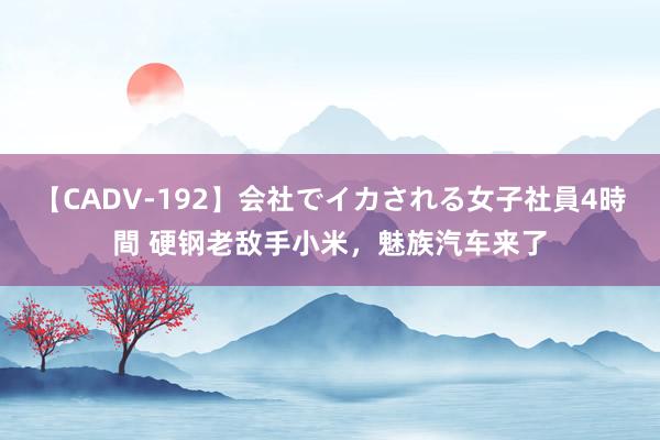 【CADV-192】会社でイカされる女子社員4時間 硬钢老敌手小米，魅族汽车来了