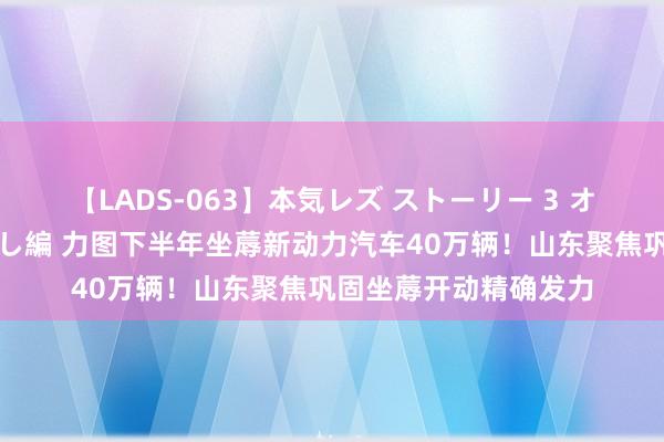 【LADS-063】本気レズ ストーリー 3 オンナだけの秘密の癒し編 力图下半年坐蓐新动力汽车40万辆！山东聚焦巩固坐蓐开动精确发力