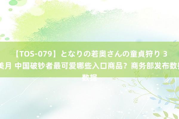 【TOS-079】となりの若奥さんの童貞狩り 3 美月 中国破钞者最可爱哪些入口商品？商务部发布数据