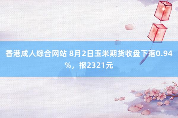 香港成人综合网站 8月2日玉米期货收盘下落0.94%，报2321元