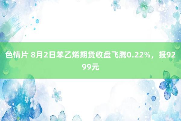 色情片 8月2日苯乙烯期货收盘飞腾0.22%，报9299元