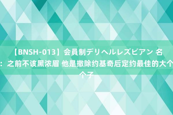 【BNSH-013】会員制デリヘルレズビアン 名嘴：之前不该黑浓眉 他是撤除约基奇后定约最佳的大个子