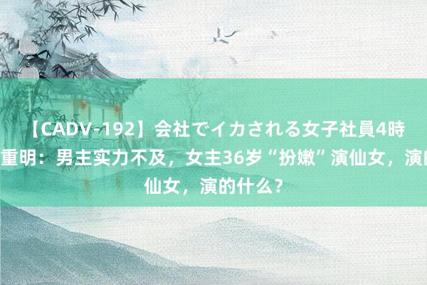 【CADV-192】会社でイカされる女子社員4時間 四海重明：男主实力不及，女主36岁“扮嫩”演仙女，演的什么？