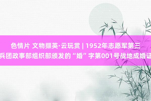 色情片 文物撷英·云玩赏 | 1952年志愿军第三兵团政事部组织部颁发的“婚”字第001号战地成婚证