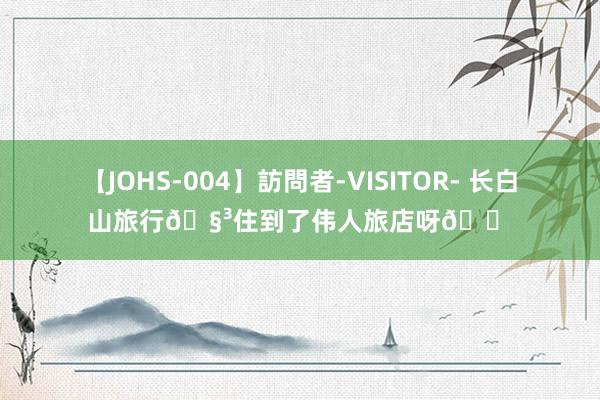 【JOHS-004】訪問者-VISITOR- 长白山旅行?住到了伟人旅店呀?