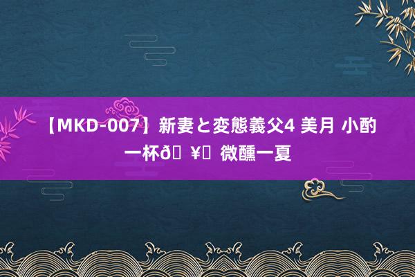 【MKD-007】新妻と変態義父4 美月 小酌一杯?微醺一夏