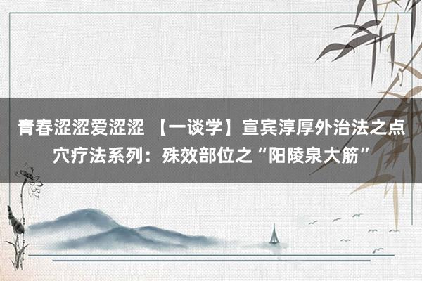 青春涩涩爱涩涩 【一谈学】宣宾淳厚外治法之点穴疗法系列：殊效部位之“阳陵泉大筋”