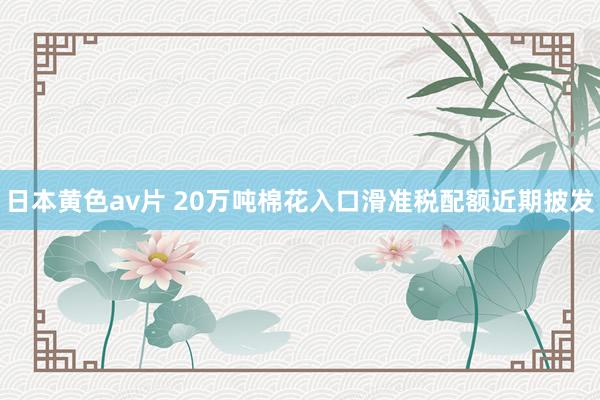 日本黄色av片 20万吨棉花入口滑准税配额近期披发