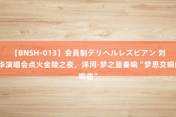 【BNSH-013】会員制デリヘルレズビアン 刘德华演唱会点火金陵之夜，洋河·梦之蓝奏响“梦思交响曲”