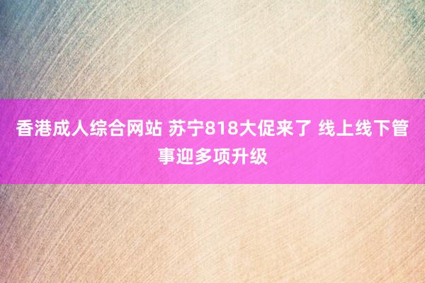 香港成人综合网站 苏宁818大促来了 线上线下管事迎多项升级