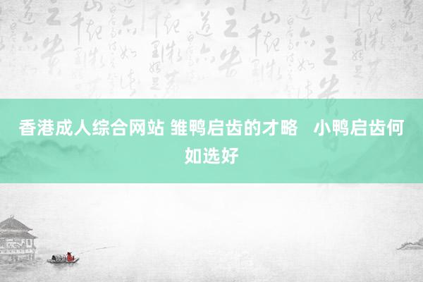 香港成人综合网站 雏鸭启齿的才略   小鸭启齿何如选好