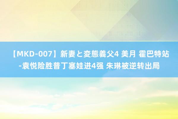 【MKD-007】新妻と変態義父4 美月 霍巴特站-袁悦险胜普丁塞娃进4强 朱琳被逆转出局