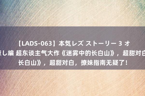 【LADS-063】本気レズ ストーリー 3 オンナだけの秘密の癒し編 超东谈主气大作《迷雾中的长白山》，超甜对白，撩妹指南无疑了！