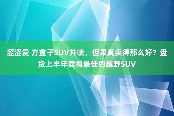 涩涩爱 方盒子SUV井喷，但果真卖得那么好？盘货上半年卖得最佳的越野SUV