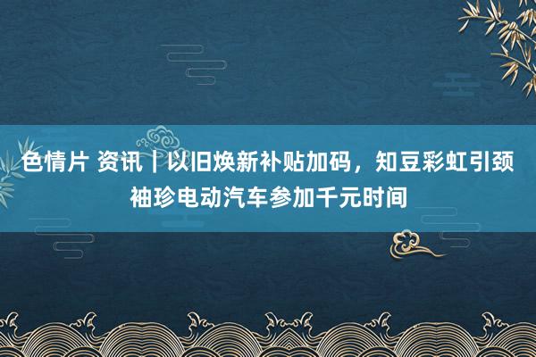 色情片 资讯｜以旧焕新补贴加码，知豆彩虹引颈袖珍电动汽车参加千元时间