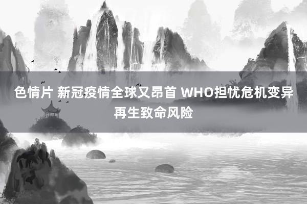 色情片 新冠疫情全球又昂首 WHO担忧危机变异再生致命风险