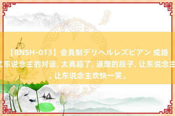 【BNSH-013】会員制デリヘルレズビアン 成婚回门和老丈东说念主的对话， 太高超了， 道理的段子， 让东说念主欢快一笑<a href=