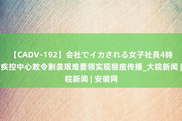 【CADV-192】会社でイカされる女子社員4時間 非洲疾控中心敕令剿袭艰难要领实现猴痘传播_大皖新闻 | 安徽网