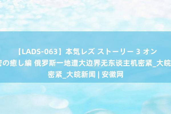 【LADS-063】本気レズ ストーリー 3 オンナだけの秘密の癒し編 俄罗斯一地遭大边界无东谈主机密紧_大皖新闻 | 安徽网