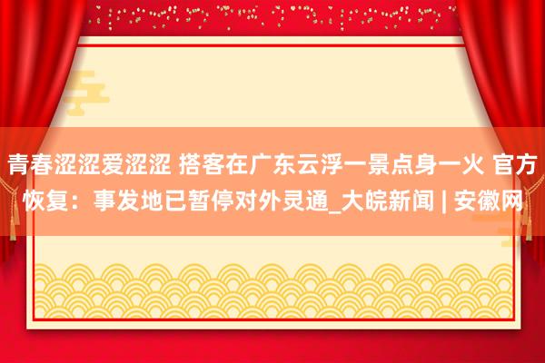 青春涩涩爱涩涩 搭客在广东云浮一景点身一火 官方恢复：事发地已暂停对外灵通_大皖新闻 | 安徽网