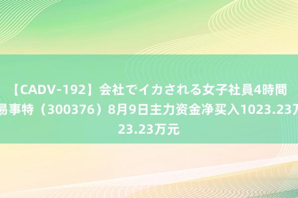 【CADV-192】会社でイカされる女子社員4時間 ST易事特（300376）8月9日主力资金净买入1023.23万元