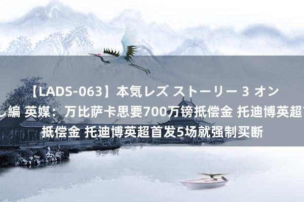 【LADS-063】本気レズ ストーリー 3 オンナだけの秘密の癒し編 英媒：万比萨卡思要700万镑抵偿金 托迪博英超首发5场就强制买断