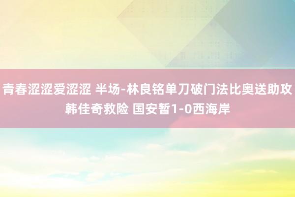 青春涩涩爱涩涩 半场-林良铭单刀破门法比奥送助攻韩佳奇救险 国安暂1-0西海岸