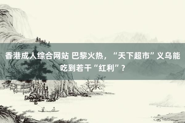 香港成人综合网站 巴黎火热，“天下超市”义乌能吃到若干“红利”？