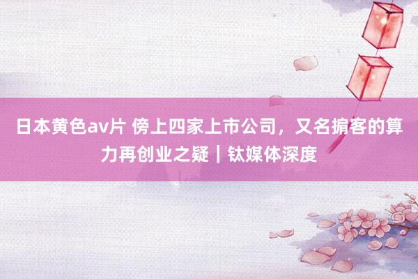 日本黄色av片 傍上四家上市公司，又名掮客的算力再创业之疑｜钛媒体深度