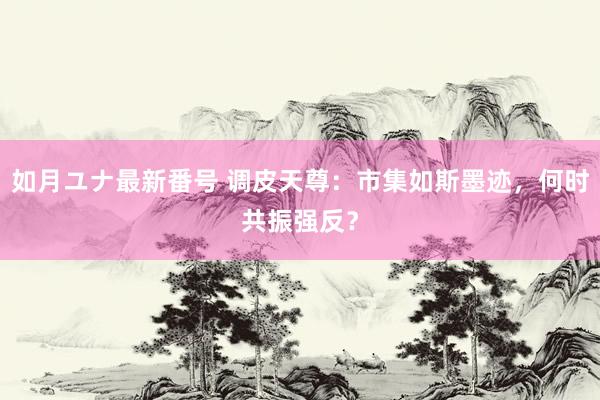 如月ユナ最新番号 调皮天尊：市集如斯墨迹，何时共振强反？