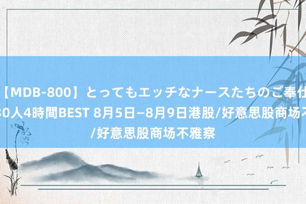 【MDB-800】とってもエッチなナースたちのご奉仕SEX 30人4時間BEST 8月5日—8月9日港股/好意思股商场不雅察