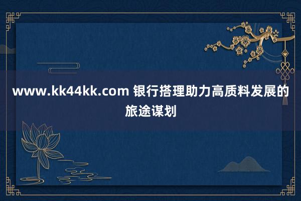 www.kk44kk.com 银行搭理助力高质料发展的旅途谋划