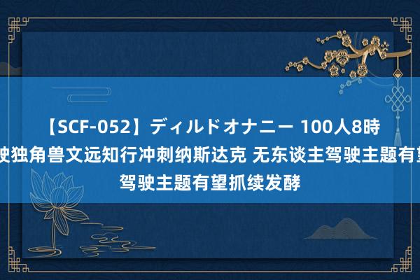 【SCF-052】ディルドオナニー 100人8時間 自动驾驶独角兽文远知行冲刺纳斯达克 无东谈主驾驶主题有望抓续发酵