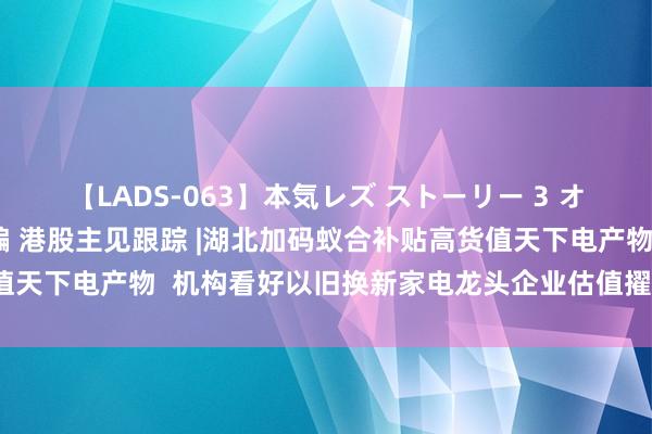 【LADS-063】本気レズ ストーリー 3 オンナだけの秘密の癒し編 港股主见跟踪 |湖北加码蚁合补贴高货值天下电产物  机构看好以旧换新家电龙头企业估值擢升（附主见股）