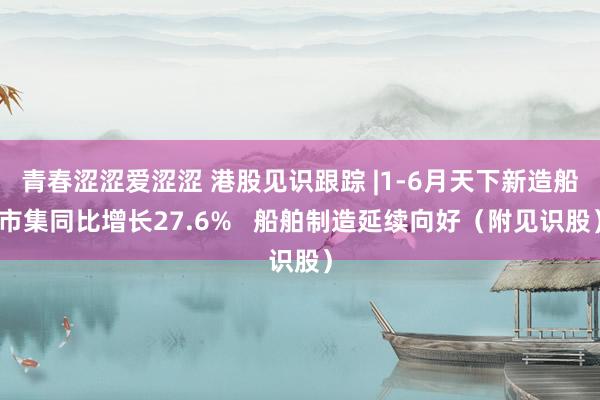 青春涩涩爱涩涩 港股见识跟踪 |1-6月天下新造船市集同比增长27.6%   船舶制造延续向好（附见识股）