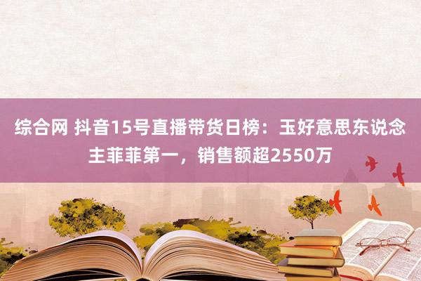 综合网 抖音15号直播带货日榜：玉好意思东说念主菲菲第一，销售额超2550万