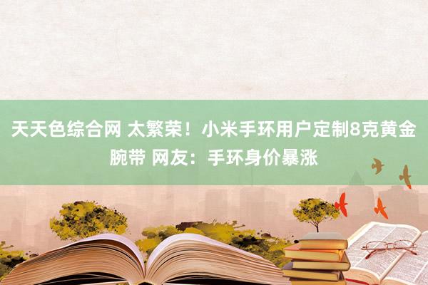 天天色综合网 太繁荣！小米手环用户定制8克黄金腕带 网友：手环身价暴涨