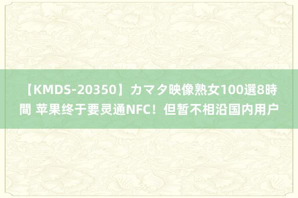 【KMDS-20350】カマタ映像熟女100選8時間 苹果终于要灵通NFC！但暂不相沿国内用户