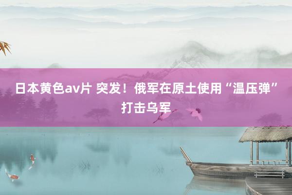 日本黄色av片 突发！俄军在原土使用“温压弹”打击乌军