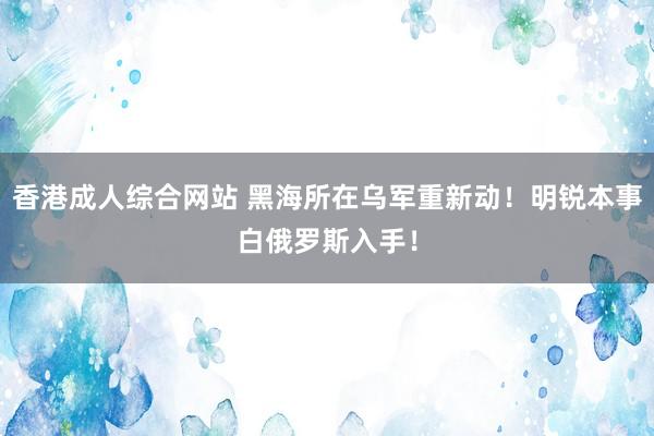 香港成人综合网站 黑海所在乌军重新动！明锐本事白俄罗斯入手！