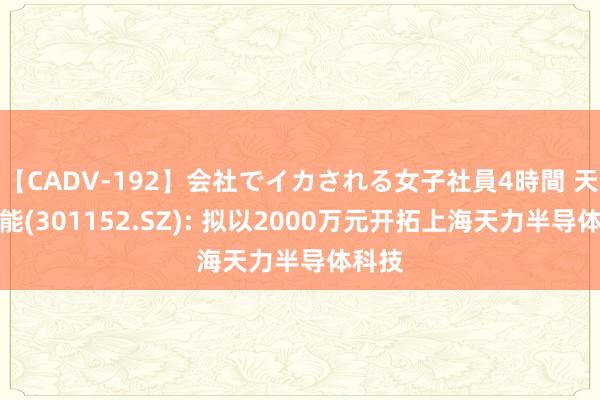 【CADV-192】会社でイカされる女子社員4時間 天力锂能(301152.SZ): 拟以2000万元开拓上海天力半导体科技