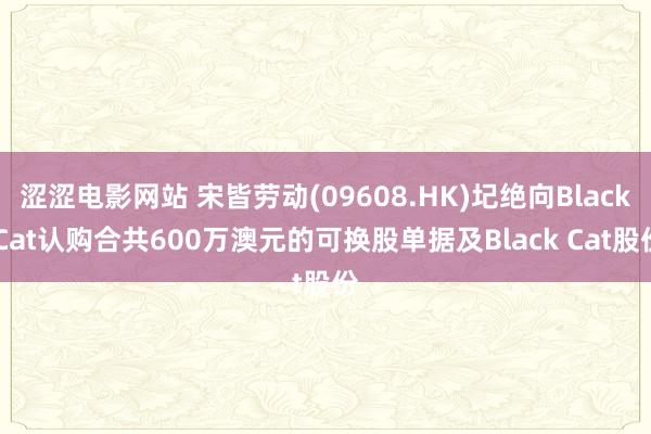 涩涩电影网站 宋皆劳动(09608.HK)圮绝向Black Cat认购合共600万澳元的可换股单据及Black Cat股份